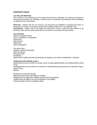 RESFRIADO COMUN

Los Virus del Resfriado
Los rinovirus y los coronavirus son los más comunes de los resfriados. Los rinovirus provocan la
tercera parte de todos los resfriados, mientras que los causantes más frecuente de los resfriados
en adultos son los coronavirus.

Rinovirus - existen más de 110 rinovirus, que producen los resfriados a principios del otoño, la
primavera y el verano. Su nombre proviene de la palabra griega "rhin", que significa "nariz.
Coronavirus - existen más de 30 cepas de coronavirus, y tres o cuatro de ellas afectan a las
personas. Este virus es activo sobre todo en el invierno y a principios de la primavera.

Los síntomas:
Goteo y congestión nasal.
Picor y cosquilleo en la garganta.
Estornudos.
Ojos llorosos.
Fiebre leve.
Dolor de garganta.

Tos seca y leve.
Huesos y músculos doloridos.
Dolor de cabeza.
Cansancio leve.
Escalofríos.
Secreciones nasales acuosas que después se espesan y se vuelven amarillentas o verdosas.

Tratamiento del resfriado común:
Medicamentos que se venden sin receta, como los descongestionantes y los medicamentos contra
la tos.
Antihistamínicos que se venden sin receta (son medicamentos que disminuyen la secreción nasal y
alivian la tos).
Reposo.

Aumento en la toma de líquidos.
Medicinas para el dolor, de cabeza o la fiebre.
Gargarismos con agua tibia y salada contra el dolor de garganta.
Vaselina para los labios y la nariz enrojecidos y con grietas.
Vahos de vapor contra la congestión nasal.
 