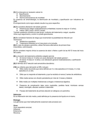[3] A la otoscopía es necesario valorar la:
     Opacificación.
     Abombamiento.
     Disminución/ausencia de movilidad.
En ausencia de sintomatología, la disminución de movilidad y opacificación son indicativos de
OME.
El enrojecimiento como signo aislado resulta muy poco específico.

[4] Se considera afectación del estado general:
     Presencia de otalgia moderada/severa (irritabilidad, tocarse la oreja en <2 años).
     Fiebre >39ºC (oral) o 39.5ºC (rectal).
También quedarían incluidos en este grupo, a efectos del tratamiento a seguir, aquellos
niños cuyo seguimiento y control no pueda garantizarse.

[5] Se consideran factores de riesgo que incrementan la posibilidad de infección por
neumococo:
     Asistencia a guardería.
     Tratamiento antibiótico en el mes previo a la consulta.
[6] En caso de alergia a penicilina, utilizar fármacos alternativos de primera línea
(macrólidos, cotrimoxazol).

[7] Se considera mejoría clínica la ausencia de dolor o fiebre a partir de las 48-72 horas del inicio
del cuadro.

[8] La duración del tratamiento antibiótico elegido será de:
      Al menos 5 días en >2 años con poca afectación del estado genera l .
      Al menos 10 días en <2 años o con afectación general moderada/severa, o perforación
         timpánica.
[9] El fármaco de 2ª elección será amoxicilina-clavulánico.

[10] Los criterios para derivación al ORL incluyen:
     Otitis media recurrente que viene definido por 3 o más episodios en 6 meses, 4 o más
        episodios en un año.

        Otitis que no responde al tratamiento y que ha recibido al menos 2 series de antibióticos.

        Otitis media serosa con efusión persistente por más de 3 meses y bilateral.

     Otitis media con múltiples intolerancias a drogas e intolerancia digestiva.

         Presencia de complicación tales como mastoiditis, parálisis facial, trombosis venosa
         lateral, meningitis, absceso cerebral o laberintitis

        Fracaso del tratamiento de primera elección en alérgicos a la penicilina.

Definición
Es la inflamación del oído medio y está definida por la presencia de líquido en el mismo.

Etiología
Los gérmenes que más habitualmente ocasionan este procesos son:

Virus:
Virus respiratorio sincicial,
Influenza,
Enterovirus
Rinovirus
 