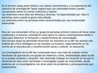 En la tercera etapa pone énfasis a los valores comunitarios y a la importancia del
colectivo de investigación Taylor sugiere que una comunidad existe cuando:
Las personas tienen en común creencias y valores.
Las relaciones entre ellas son directas y diversas, no especializadas por roles ni
estrechas como cuando la gente está aislada.
Las relaciones entre las personas están caracterizadas por una reciprocidad
balanceada.
Para ser una comunidad crítica un grupo de personas primero trataría de llenar estas
condiciones; al hacerlo, entendería como opera la cultura contemporánea desde a
fuera para disminuir la formación y mantenimiento de comunidades.
Esta tercera etapa ha permitido reconciliar los intereses en la IAP con asuntos más
amplios de crítica ideológica en los estudios curriculares, especialmente en las
teorías de la reproducción y transformación social y cultural en educación.
Los investigadores de la IAP han comenzado hacer una clase de trabajo menos
facilitador de que hacían con grupos de maestros y otros, enseñándoles sobre la IAP
en su propio contexto y situación. Han intentado trabajar en situación en las que la
distinción de roles entre facilitador e investigador pueda ser trascendida, donde
podamos ser co-investigadores con otros sobre los problemas y preocupaciones que
compartimos.

 