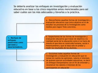 Se debería analizar los enfoques en investigación y evaluación
educativa en base a los cinco requisitos antes mencionados para así
saber cuáles son los más adecuados y llevarlos a la práctica.
a.- Desconfiamos aquellas formas de investigación y
evaluación educativa cuyo único objetivo es el de
estudiar los procesos de la investigación como
medios para lograr fines concretos.

1.- Rechazo de
enfoques
positivistas como
parciales y
desorientadores.

b.-Sospechamos de las formas de investigación y
evaluación educativa que tratan de objetiva a la
realidad social de la educación como si no fuera de
interés el que ésta es construida humana, social e
históricamente y que se basa solo en probar y
medir los resultados de los alumnos.
c.- Excluimos todas aquellas formas de
investigación y evaluación en educación que no
toman en cuenta las opiniones, valores e intereses
de quienes ejercen actividades educativas, es decir
un enfoque interpretativo con el fin de entender y
reconstruir los valores e intereses de los
participantes en educación.

 