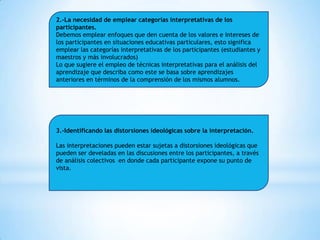 2.-La necesidad de emplear categorías interpretativas de los
participantes.
Debemos emplear enfoques que den cuenta de los valores e intereses de
los participantes en situaciones educativas particulares, esto significa
emplear las categorías interpretativas de los participantes (estudiantes y
maestros y más involucrados)
Lo que sugiere el empleo de técnicas interpretativas para el análisis del
aprendizaje que describa como este se basa sobre aprendizajes
anteriores en términos de la comprensión de los mismos alumnos.

3.-Identificando las distorsiones ideológicas sobre la interpretación.
Las interpretaciones pueden estar sujetas a distorsiones ideológicas que
pueden ser develadas en las discusiones entre los participantes, a través
de análisis colectivos en donde cada participante expone su punto de
vista.

 