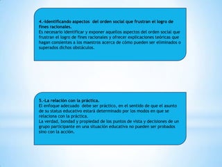 4.-Identificando aspectos del orden social que frustran el logro de
fines racionales.
Es necesario identificar y exponer aquellos aspectos del orden social que
frustran el logro de fines racionales y ofrecer explicaciones teóricas que
hagan consientes a los maestros acerca de cómo pueden ser eliminados o
superados dichos obstáculos.

5.-La relación con la práctica.
El enfoque adecuado debe ser práctico, en el sentido de que el asunto
de su status educativo estará determinado por los modos en que se
relaciona con la práctica.
La verdad, bondad y propiedad de los puntos de vista y decisiones de un
grupo participante en una situación educativa no pueden ser probados
sino con la acción.

 