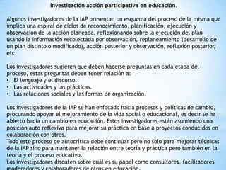 Investigación acción participativa en educación.
Algunos investigadores de la IAP presentan un esquema del proceso de la misma que
implica una espiral de ciclos de reconocimiento, planificación, ejecución y
observación de la acción planeada, reflexionando sobre la ejecución del plan
usando la información recolectada por observación, replaneamiento (desarrollo de
un plan distinto o modificado), acción posterior y observación, reflexión posterior,
etc.
Los investigadores sugieren que deben hacerse preguntas en cada etapa del
proceso, estas preguntas deben tener relación a:
• El lenguaje y el discurso.
• Las actividades y las prácticas.
• Las relaciones sociales y las formas de organización.
Los investigadores de la IAP se han enfocado hacia procesos y políticas de cambio,
procurando apoyar el mejoramiento de la vida social o educacional, es decir se ha
abierto hacia un cambio en educación. Estos investigadores están asumiendo una
posición auto reflexiva para mejorar su práctica en base a proyectos conducidos en
colaboración con otros.
Todo este proceso de autocrítica debe continuar pero no solo para mejorar técnicas
de la IAP sino para mantener la relación entre teoría y práctica pero también en la
teoría y el proceso educativo.
Los investigadores discuten sobre cuál es su papel como consultores, facilitadores

 