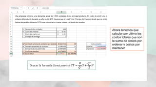 Ahora tenemos que
calcular por ultimo los
costos totales que son
la suma de costos por
ordenar y costos por
mantener
O usar la formula directamente 𝐶𝑇 =
𝐷
𝑄∗
𝑆 +
𝑄∗
2
𝐻
 