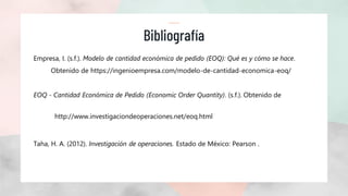 Bibliografía
Empresa, I. (s.f.). Modelo de cantidad económica de pedido (EOQ): Qué es y cómo se hace.
Obtenido de https://ingenioempresa.com/modelo-de-cantidad-economica-eoq/
EOQ - Cantidad Económica de Pedido (Economic Order Quantity). (s.f.). Obtenido de
http://www.investigaciondeoperaciones.net/eoq.html
Taha, H. A. (2012). Investigación de operaciones. Estado de México: Pearson .
 