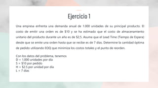 Ejercicio 1
Una empresa enfrenta una demanda anual de 1.000 unidades de su principal producto. El
costo de emitir una orden es de $10 y se ha estimado que el costo de almacenamiento
unitario del producto durante un año es de $2,5. Asuma que el Lead Time (Tiempo de Espera)
desde que se emite una orden hasta que se recibe es de 7 días. Determine la cantidad óptima
de pedido utilizando EOQ que minimiza los costos totales y el punto de reorden.
Con los datos del problema, tenemos
D = 1,000 unidades por día
S = $10 por pedido
H = $2.5 por unidad por día
L = 7 días
 