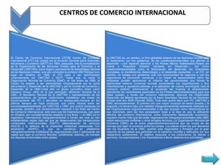 CENTROS DE COMERCIO INTERNACIONAL




El Centro de Comercio Internacional (ITC)El Centro de Comercio              la UNCTAD es, en cambio, un foro globaldel sistema de las Naciones Unidas para
Internacional (ITC) fue creado por el Acuerdo General sobre Aranceles       el tratamiento, por los gobiernos, de las cuestionescomerciales que afectan al
Aduaneros y Comercio (GATT) en 1964, ydespués, tras la consolidación        desarrollo —con especial atención a los Países Menos Adelantados,Países sin
de la Organización de las Naciones Unidas para el Comercio y el             Litoral y Pequeños Estados Insulares en Desarrollo—, así como
Desarrollo (UNCTAD) como órgano permanente de laAsamblea General            cuestionesrelacionadas como la financiación del desarrollo, las inversiones
de las Naciones Unidas, una vez concluida la primera UNCTADque tuvo         mundiales, la transferencia detecnología y el desarrollo sostenible — el ITC, en
lugar en Ginebra en 1964, el ITC pasó a ser administrado                    cambio, no trabaja con gobiernos sino con lacomunidad de negocios o con los
conjuntamente por UNCTAD y GATT, hasta que, al nacer la                     organismos de promoción comercial, y su misión es asesorarsobre cómo las
Organización Mundial de Comercio (OMC), el 1de enero de 1995, el            empresas pueden aprovechar al máximo las oportunidades que brinda la
Centro ha pasado a ser administrado conjuntamente por la Junta              aperturadel sistema comercial mundial aumentando sus exportaciones y Sus
deComercio y Desarrollo de la UNCTAD y por el Comité de Comercio y          importaciones y ayudando,además, a la aplicación de nuevas tecnologías cara al
Desarrollo de la OMC.Cada año un grupo consultivo mixto (Joint              comercio exterior, promoviendo el accesode las mujeres al empresariado
Advisory Group- JAG) en el que participan: elDirector General de la         atendiendo las necesidades especiales de los Países MenosAdelantados para que
OMC, el Secretario General de la UNCTAD y representantes de los             éstos puedan, a través del comercio internacional, alcanzar los Objetivosde
paísesmiembros de ambas instituciones establecen las líneas de              Desarrollo del Milenio aprobados por la Asam Asamblea General de las Naciones
funcionamiento del ITC y aprueban su presupuesto.Aunque en los              Unidas enel año 2000 (Granell, 2005). Todo esto quiere decir que ITC, UNCTAD y
últimos tiempos se haya producido una cierta mezcla entre las               OMC secomplementan. El primero con una mayor vocación de sector privado y la
funcionesdesempeñadas por UNCTAD y OMC que podría pensarse ha               segunda y la tercera bajo una realidad intergubernamental solamente matizada por
generado, también, una ciertaconfusión respecto a los fines del Centro      las Organizaciones nogubernamentales a las que aceptan como interlocutoras en
de Comercio Internacional, está claro que las tresinstituciones, con sede   sus reuniones; pero las tres pensadasen base a la idea de que la utilización
en Ginebra, son complementarias respecto a sus fines: — la OMC es un        efectiva del comercio internacional, como instrumento dedesarrollo económico,
organismo internacional intergubernamental a través del cual se han         requiere mucho más que las solas negociaciones intergubernamentales dela OMC
establecidolas reglas bajo las que se desenvuelven las transacciones        sobre reducciones tarifarias u otros arreglos técnicos. La Organización Mundial del
comerciales internacionales (GATT), laliberalización de servicios           Comercio (OMC) es la única organizacióninternacional que se ocupa de las
(AGCS) y la defensa de la propiedad intelectual relacionada Con             normas que rigen el comercio entre los países. Los pilares sobre los que descansa
elcomercio (ADPIC), y que se constituye en plataforma                       son los Acuerdos de la OMC, quehan sido negociados y firmados por la gran
intergubernamental multilateral de negociaciones para ir adecuando las      mayoría de los países que participan en el comercio mundial y ratificados por sus
reglas que rigen el comercio Mundial, cuidándose, además, de manejar        respectivos parlamentos. El objetivo esayudar a los productores de bienes y
las disputas comerciales entre países,                                      servicios, los exportadores y los importadores a llevar adelante sus actividades
 