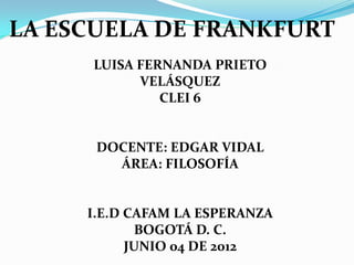 LA ESCUELA DE FRANKFURT
     LUISA FERNANDA PRIETO
           VELÁSQUEZ
              CLEI 6


      DOCENTE: EDGAR VIDAL
        ÁREA: FILOSOFÍA


     I.E.D CAFAM LA ESPERANZA
             BOGOTÁ D. C.
           JUNIO 04 DE 2012
 