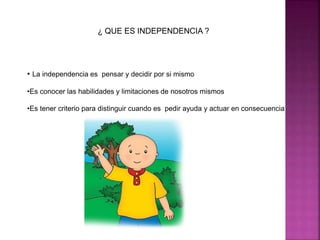 ¿ QUE ES INDEPENDENCIA ? 
• La independencia es pensar y decidir por si mismo 
•Es conocer las habilidades y limitaciones de nosotros mismos 
•Es tener criterio para distinguir cuando es pedir ayuda y actuar en consecuencia 
 