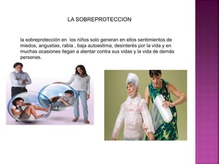 LA SOBREPROTECCION 
la sobreprotección en los niños solo generan en ellos sentimientos de 
miedos, angustias, rabia , baja autoestima, desinterés por la vida y en 
muchas ocasiones llegan a atentar contra sus vidas y la vida de demás 
personas. 
 