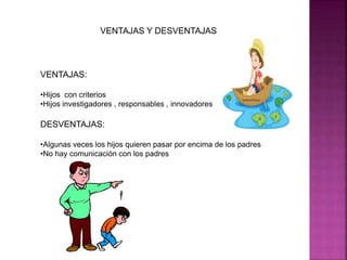 VENTAJAS Y DESVENTAJAS 
VENTAJAS: 
•Hijos con criterios 
•Hijos investigadores , responsables , innovadores 
DESVENTAJAS: 
•Algunas veces los hijos quieren pasar por encima de los padres 
•No hay comunicación con los padres 
 