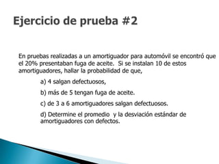 En pruebas realizadas a un amortiguador para automóvil se encontró que
el 20% presentaban fuga de aceite. Si se instalan 10 de estos
amortiguadores, hallar la probabilidad de que,
       a) 4 salgan defectuosos,
       b) más de 5 tengan fuga de aceite.
       c) de 3 a 6 amortiguadores salgan defectuosos.
       d) Determine el promedio y la desviación estándar de
       amortiguadores con defectos.
 