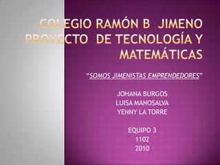 COLEGIO RAMÓN B  JIMENO PROYECTO  DE TECNOLOGÍA Y MATEMÁTICAS “SOMOS JIMENISTAS EMPRENDEDORES” JOHANA BURGOS LUISA MANOSALVA YENNY LA TORRE EQUIPO 3 1102 2010 