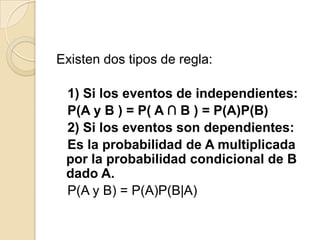 Existen dos tipos de regla:
1) Si los eventos de independientes:
P(A y B ) = P( A ∩ B ) = P(A)P(B)
2) Si los eventos son dependientes:
Es la probabilidad de A multiplicada
por la probabilidad condicional de B
dado A.
P(A y B) = P(A)P(B|A)
 