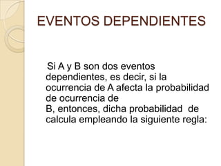 EVENTOS DEPENDIENTES
Si A y B son dos eventos
dependientes, es decir, si la
ocurrencia de A afecta la probabilidad
de ocurrencia de
B, entonces, dicha probabilidad de
calcula empleando la siguiente regla:
 