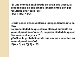 -Si una moneda equilibrada se lanza dos veces, la
probabilidad de que ambos lanzamientos den por
resultado una “cara” es :
(1/2) x (1/2) = (1/4)
-Chris posee dos inventarios independientes uno de
otro.
La probabilidad de que el inventario A aumente su
valor el próximo año es .5. La probabilidad de que el
B aumente el suyo es .7.
¿Cuál es la probabilidad de que ambos aumenten su
valor el próximo año?
P(A y B) = (.5)(.7) = .35
 