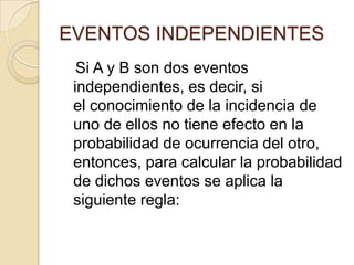 EVENTOS INDEPENDIENTES
Si A y B son dos eventos
independientes, es decir, si
el conocimiento de la incidencia de
uno de ellos no tiene efecto en la
probabilidad de ocurrencia del otro,
entonces, para calcular la probabilidad
de dichos eventos se aplica la
siguiente regla:
 