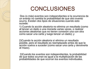 CONCLUSIONES
Dos (o más) eventos son independientes si la ocurrencia de
un evento no cambia la probabilidad de que otro evento
ocurra. Existen dos tipos de situaciones cuando esto
sucede:
1) Cuando la acción aleatoria no elimina un resultado (como
al lanzar un dado o una moneda varias veces, o realizar
acciones aleatorias que no tienen conexión una con otra
como sacar una carta y luego lanzar un dado); y
2)Cuando la acción aleatoria sí elimina un resultado
posible, pero el resultado es reemplazado antes de que la
acción vuelva a suceder (como sacar una carta y devolverla
al mazo).
3)Cuando los eventos son independientes, la probabilidad
de que todos ocurran es igual a la multiplicación de las
probabilidades de que ocurran los eventos individuales.
 