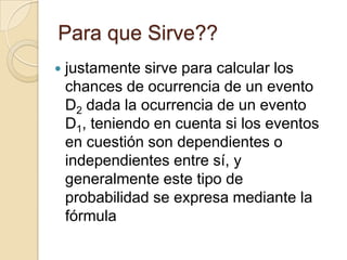 Para que Sirve??
 justamente sirve para calcular los
chances de ocurrencia de un evento
D2 dada la ocurrencia de un evento
D1, teniendo en cuenta si los eventos
en cuestión son dependientes o
independientes entre sí, y
generalmente este tipo de
probabilidad se expresa mediante la
fórmula
 