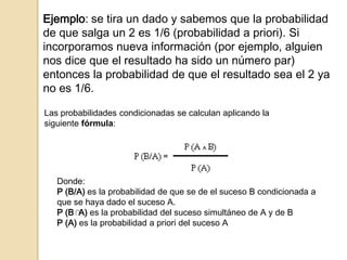 Ejemplo: se tira un dado y sabemos que la probabilidad
de que salga un 2 es 1/6 (probabilidad a priori). Si
incorporamos nueva información (por ejemplo, alguien
nos dice que el resultado ha sido un número par)
entonces la probabilidad de que el resultado sea el 2 ya
no es 1/6.
Las probabilidades condicionadas se calculan aplicando la
siguiente fórmula:
Donde:
P (B/A) es la probabilidad de que se de el suceso B condicionada a
que se haya dado el suceso A.
P (B A) es la probabilidad del suceso simultáneo de A y de B
P (A) es la probabilidad a priori del suceso A
 
