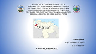 REPÚBLICA BOLIVARIANA DE VENEZUELA
MINISTERIO DEL PODER POPULAR PARALA DEFENSA
VICEMINISTERIO DE EDUCACIÓN PARA LA DEFENSA
UNIVERSIDAD MILITAR BOLIVARIANA DE VENEZUELA
CENTRO DE ESTUDIOS TÁCTICOS, TÉCNICO Y LOGÍSTICO
ESCUELA LOGISTICA G/B JOSE GABRIEL PEREZ
“Mérida”
Participante:
Cap. Yusmary Gil Pérez
C.I: 19.186.598
CARACAS, ENERO 2023.
 