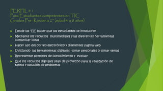 PERFIL # 1
Para Estudiantes competentes en TIC
Grados Pre- Kinder a 2° (edad 4 a 8 años)
 Desde las TIC hacer que los estudiantes se involucren
 Mediante los recursos multimediales y las diferentes herramientas
comunicar ideas
 Hacer uso del correo electrónico y diferentes pagina web
 Utilizando las herramientas digitales tomar personajes o tomar temas
 Representar patrones de conocimiento y evaluar
 Que los recursos digitales sean de provecho para la realización de
tareas y solución de problemas
 
