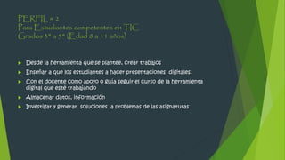PERFIL # 2
Para Estudiantes competentes en TIC
Grados 3° a 5° (Edad 8 a 11 años)
 Desde la herramienta que se plantee, crear trabajos
 Enseñar a que los estudiantes a hacer presentaciones digitales.
 Con el docente como apoyo o guía seguir el curso de la herramienta
digital que esté trabajando
 Almacenar datos, información
 Investigar y generar soluciones a problemas de las asignaturas
 