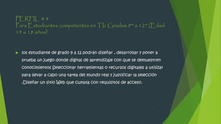 PERFIL # 4
Para Estudiantes competentes en TIc Grados 9° a 12° (Edad
14 a 18 años)
 los estudiante de grado 9 a 12 podrán diseñar , desarrollar y poner a
prueba un juego donde digital de aprendizaje con que se demuestren
conocimientos Seleccionar herramientas o recursos digitales a utilizar
para llevar a cabo una tarea del mundo real y justificar la selección
,Diseñar un sitio Web que cumpla con requisitos de acceso.
 