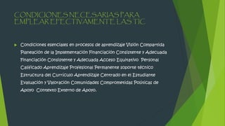 CONDICIONES NECESARIAS PARA
EMPLEAR EFECTIVAMENTE LAS TIC
 Condiciones esenciales en procesos de aprendizaje Visión Compartida
Planeación de la Implementación Financiación Consistente y Adecuada
Financiación Consistente y Adecuada Acceso Equitativo Personal
Calificado Aprendizaje Profesional Permanente soporte técnico
Estructura del Currículo Aprendizaje Centrado en el Estudiante
Evaluación y Valoración Comunidades Comprometidas Políticas de
Apoyo Contexto Externo de Apoyo.
 