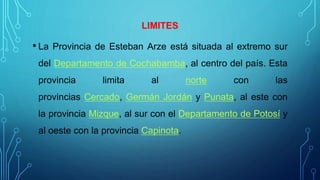 LIMITES
• La Provincia de Esteban Arze está situada al extremo sur
del Departamento de Cochabamba, al centro del país. Esta
provincia limita al norte con las
provincias Cercado, Germán Jordán y Punata, al este con
la provincia Mizque, al sur con el Departamento de Potosí y
al oeste con la provincia Capinota.
 