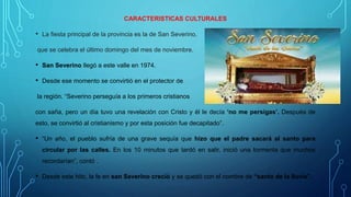 CARACTERISTICAS CULTURALES
• La fiesta principal de la provincia es la de San Severino,
que se celebra el último domingo del mes de noviembre.
• San Severino llegó a este valle en 1974.
• Desde ese momento se convirtió en el protector de
la región. “Severino perseguía a los primeros cristianos
con saña, pero un día tuvo una revelación con Cristo y él le decía ‘no me persigas’. Después de
esto, se convirtió al cristianismo y por esta posición fue decapitado”.
• “Un año, el pueblo sufría de una grave sequía que hizo que el padre sacará al santo para
circular por las calles. En los 10 minutos que tardó en salir, inició una tormenta que muchos
recordarían”, contó .
• Desde este hito, la fe en san Severino creció y se quedó con el nombre de “santo de la lluvia”.
 