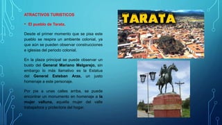 ATRACTIVOS TURISTICOS
• El pueblo de Tarata.
Desde el primer momento que se pisa este
pueblo se respira un ambiente colonial, ya
que aún se pueden observar construcciones
e iglesias del periodo colonial.
En la plaza principal se puede observar un
busto del General Mariano Melgarejo, sin
embargo lo más llamativo es la Estatua
del General Esteban Arze, un justo
homenaje a este personaje.
Por pie a unas calles arriba, se puede
encontrar un monumento en homenaje a la
mujer valluna, aquella mujer del valle
trabajadora y protectora del hogar.
 