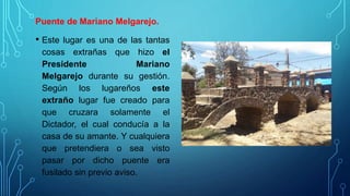 Puente de Mariano Melgarejo.
• Este lugar es una de las tantas
cosas extrañas que hizo el
Presidente Mariano
Melgarejo durante su gestión.
Según los lugareños este
extraño lugar fue creado para
que cruzara solamente el
Dictador, el cual conducía a la
casa de su amante. Y cualquiera
que pretendiera o sea visto
pasar por dicho puente era
fusilado sin previo aviso.
 
