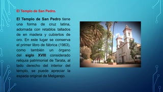 El Templo de San Pedro.
El Templo de San Pedro tiene
una forma de cruz latina,
adornada con retablos tallados
de en madera y cubiertos de
oro. En este lugar se conserva
el primer libro de fábrica (1963),
como también un órgano
del siglo XVIII considerado
reliquia patrimonial de Tarata, al
lado derecho del interior del
templo, se puede apreciar la
espada original de Melgarejo.
 