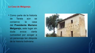 La Casa de Melgarejo.
• Como parte de la historia
de Tarata aún se
conserva la casa
del Presidente Mariano
Melgarejo, este lugar sin
duda evoca cierta
curiosidad por acoger a
un personaje tan déspota
de la historia boliviana.
 