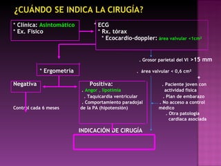 *  Clínica:  Asintomático   *  ECG *  Ex. Físico  *  Rx. tórax  *  Ecocardio-doppler:   área valvular <1cm ² . Grosor parietal del   VI  >15 mm   *  Ergometría   .  área valvular < 0,6 cm ² + Negativa  Positiva:   . Paciente joven con .  Angor , lipotimía  actividad fisica . Taquicardia ventricular  . Plan de embarazo . Comportamiento paradojal  . No acceso a control Control cada 6 meses  de la PA (hipotensión)  médico . Otra patologia  cardiaca asociada  INDICACIÓN DE CIRUGÍA 