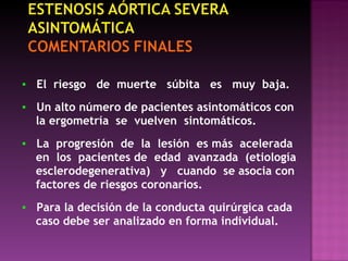 ▪   El  riesgo  de  muerte  súbita  es  muy  baja. ▪   Un alto número de pacientes asintomáticos con  la ergometría  se  vuelven  sintomáticos. ▪   La  progresión  de  la  lesión  es más  acelerada en  los  pacientes de  edad  avanzada  (etiología esclerodegenerativa)  y  cuando  se asocia con factores de riesgos coronarios. ▪   Para la decisión de la conducta quirúrgica cada  caso debe ser analizado en forma individual.  