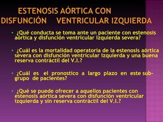 ▪   ¿Qué conducta se toma ante un paciente con estenosis aórtica y disfunción ventricular izquierda severa? ▪   ¿Cuál es la mortalidad operatoria de la estenosis aórtica severa con disfunción ventricular izquierda y una buena reserva contráctil del V.I.? ▪   ¿Cuál  es  el  pronostico  a  largo  plazo  en  este sub-grupo  de pacientes? ▪   ¿Qué se puede ofrecer a aquellos pacientes con estenosis aórtica severa con disfunción ventricular izquierda y sin reserva   contráctil del V.I.? 
