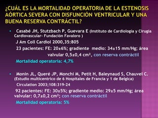 ▪   Casabé JH, Stutzbach P, Guevara E  (Instituto de Cardiología y Cirugía Cardiovascular- Fundación Favaloro ) J Am Coll Cardiol 2000,35:805 23 pacientes: FE: 20 ±6%;  gradiente   medio: 34±15 mm/Hg;  área valvular 0,5 ±0,4 cm²,  con  reserva   contráctil Mortalidad operatoria: 4,7% ▪   Monin JL, Queré JP, Monchi M, Petit H, Baleynaud S, Chauvel C.  (Estudio multicentrico de 6 Hospitales de Francia y 1 de Belgica) Circulation 2003;108:319-24 92 pacientes: FE: 30 ±5%;  gradiente   medio : 29±5 mm/Hg ; área   valvular : 0,7±0,2 cm²;  con  reserva   contráctil   Mortalidad   operatoria: 5% 