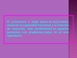El  pronostico  a  largo  plazo es muy bueno, mejoran la capacidad funcional y la fracción de  eyección;  más  tardíamente en aquellos pacientes  con  gradientes bajos  en  el  pre-operatorio 