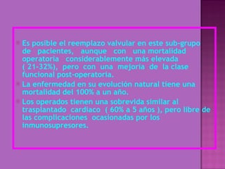 Es posible el reemplazo valvular en este sub-grupo  de  pacientes,  aunque  con  una mortalidad  operatoria  considerablemente más elevada ( 21-32%),  pero  con  una  mejoría  de  la clase funcional post-operatoria. La enfermedad en su evolución natural tiene una mortalidad del 100% a un año. Los operados tienen una sobrevida similar al trasplantado  cardiaco  ( 60% a 5 años ), pero libre de las complicaciones  ocasionadas por los inmunosupresores. 