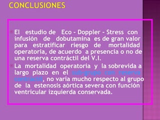 El  estudio de  Eco - Doppler - Stress  con infusión  de  dobutamina  es de gran valor para  estratificar  riesgo  de  mortalidad operatoria, de acuerdo  a presencia o no de una reserva contráctil del V.I. La  mortalidad  operatoria  y  la sobrevida a largo  plazo  en  el  sub-grupo  con  reserva contráctil , no varia mucho respecto al grupo de  la  estenosis aórtica severa con función ventricular izquierda conservada. 