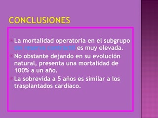 La mortalidad operatoria en el subgrupo  sin reserva contráctil  es muy elevada. No obstante dejando en su evolución natural, presenta una mortalidad de 100% a un año. La sobrevida a 5 años es similar a los trasplantados cardiaco.  