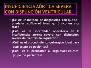 ¿Existe un método  de diagnostico  con que se pueda estratificar el riesgo  quirúrgico  en  esta fase? ¿Cuál  es  la  mortalidad  operatoria  en  la insuficiencia  aórtica  severa  con  disfunción severa del ventrículo izquierdo?  ¿Cuál es el procedimiento quirúrgico ideal para este grupo de pacientes? ¿Cuál  es  el  pronostico  a  largo plazo en este  grupo  de pacientes? 