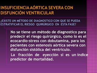 No se tiene un método de diagnostico para predecir el riesgo quirúrgico, como lo es el ecocardio-stress con dobutamina, para los pacientes con estenosis aórtica severa con disfunción sistólica del ventrículo.  La  fracción  de  eyección  sí  es  un índice predictor de mortalidad. 