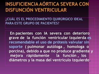 En pacientes  con  IA  severa  con  deterioro grave de  la  función  ventricular izquierda   es recomendable el uso de prótesis valvular sin soporte  ( pulmonar  autóloga ,  homologa  o porcina), debido a que no produce gradiente y  mejora  rápidamente  la  función ,  los diámetros y la masa del ventrículo izquierdo . 