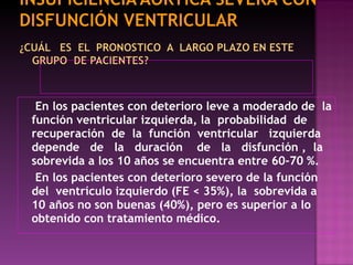 En los pacientes con deterioro leve a moderado de  la función ventricular izquierda, la  probabilidad  de recuperación  de  la  función  ventricular  izquierda depende  de  la  duración  de  la  disfunción ,  la sobrevida a los 10 años se encuentra entre 60-70 %. En los pacientes con deterioro severo de la función del  ventrículo izquierdo (FE < 35%), la  sobrevida a 10 años no son buenas (40%), pero es superior a lo obtenido con tratamiento médico. 