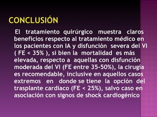El  tratamiento  quirúrgico  muestra  claros beneficios respecto al tratamiento médico en los pacientes con IA y disfunción  severa del VI ( FE < 35% ), si bien la  mortalidad  es más elevada, respecto a  aquellas con disfunción moderada del VI (FE entre 35-50%), la cirugía es recomendable, inclusive en aquellos casos extremos  en  donde se tiene  la  opción  del trasplante cardiaco (FE < 25%), salvo caso en asociación con signos de shock cardiogénico  