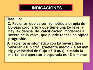 Clase II b: C. Paciente  que va ser  sometido a cirugía de by-pass coronario y que tiene una EA leve, y hay  evidencia  de  calcificación  moderada a severa de la valva, que puede tener una rápida progresión. D. Paciente asintomático con EA severa (área valvular < 0.6 cm ², gradiente medio > a 60 mm Hg y velocidad de flujo >5.0 m/s), cuando la mortalidad operatoria esperada es 1% o menos. INDICACIONES 