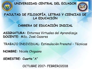 UNIVERSIDAD CENTRAL DEL ECUADOR
FACULTAD DE FILOSOFÍA, LETRAS Y CIENCIAS DE
LA EDUCACIÓN
CARRERA DE EDUCACIÓN INICIAL
ASIGNATURA: Entornos Virtuales del Aprendizaje
DOCENTE: MSc. José Cazares
TRABAJO INDIVIDUAL: Estimulación Prenatal – Técnicas
NOMBRE: Nicole Chiguano
SEMESTRE: Cuarto “A”
OCTUBRE 2017– FEBRERO2018
 